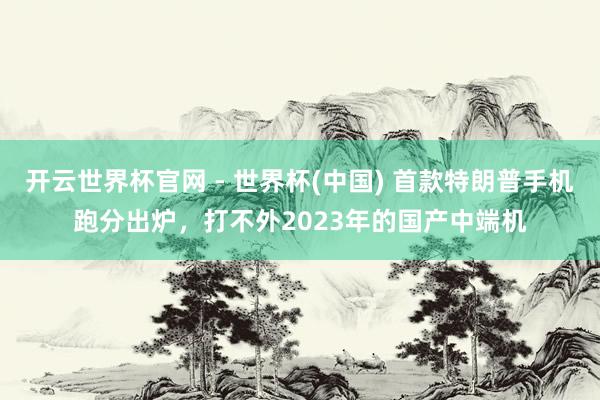 开云世界杯官网 - 世界杯(中国) 首款特朗普手机跑分出炉，打不外2023年的国产中端机