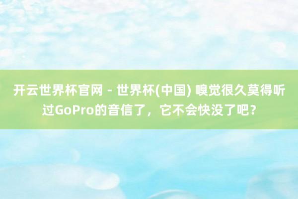 开云世界杯官网 - 世界杯(中国) 嗅觉很久莫得听过GoPro的音信了，它不会快没了吧？