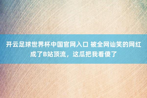 开云足球世界杯中国官网入口 被全网讪笑的网红成了B站顶流，这瓜把我看傻了