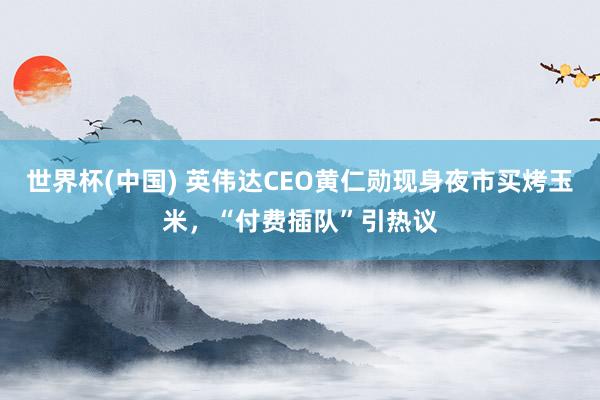 世界杯(中国) 英伟达CEO黄仁勋现身夜市买烤玉米，“付费插队”引热议