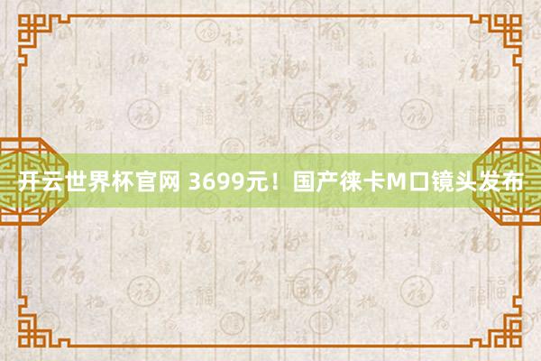 开云世界杯官网 3699元！国产徕卡M口镜头发布