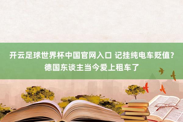 开云足球世界杯中国官网入口 记挂纯电车贬值？德国东谈主当今爱上租车了