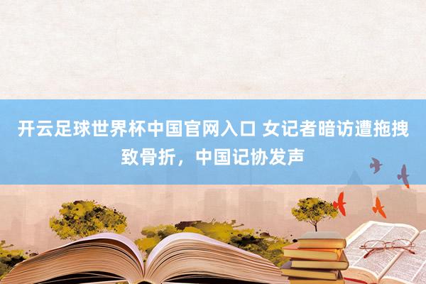 开云足球世界杯中国官网入口 女记者暗访遭拖拽致骨折，中国记协发声