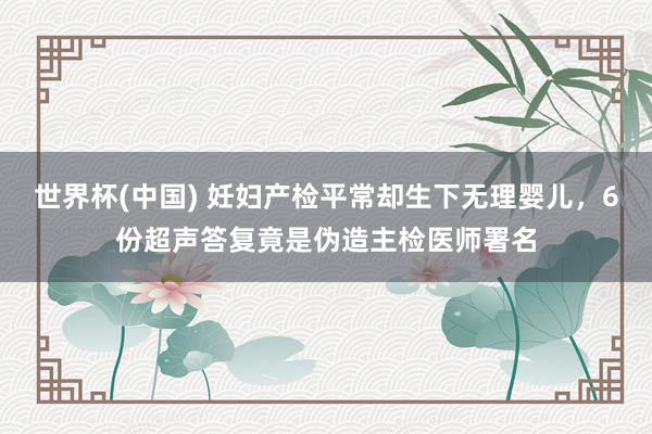 世界杯(中国) 妊妇产检平常却生下无理婴儿，6份超声答复竟是伪造主检医师署名