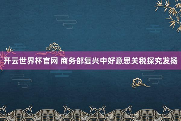 开云世界杯官网 商务部复兴中好意思关税探究发扬