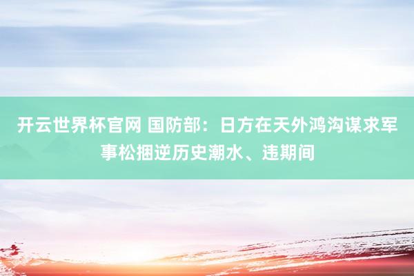 开云世界杯官网 国防部：日方在天外鸿沟谋求军事松捆逆历史潮水、违期间