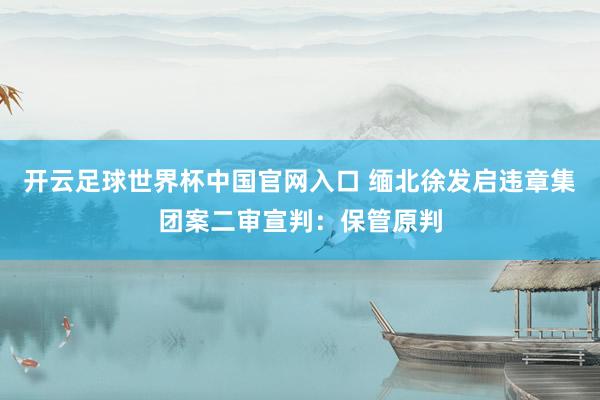 开云足球世界杯中国官网入口 缅北徐发启违章集团案二审宣判：保管原判