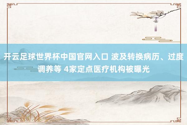 开云足球世界杯中国官网入口 波及转换病历、过度调养等 4家定点医疗机构被曝光