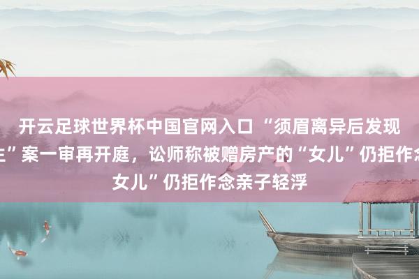 开云足球世界杯中国官网入口 “须眉离异后发现女儿非亲生”案一审再开庭，讼师称被赠房产的“女儿”仍拒作念亲子轻浮