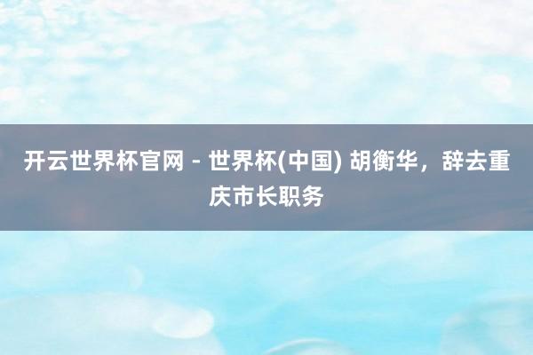 开云世界杯官网 - 世界杯(中国) 胡衡华，辞去重庆市长职务