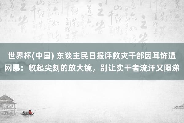 世界杯(中国) 东谈主民日报评救灾干部因耳饰遭网暴：收起尖刻的放大镜，别让实干者流汗又陨涕
