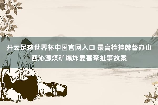 开云足球世界杯中国官网入口 最高检挂牌督办山西沁源煤矿爆炸要害牵扯事故案