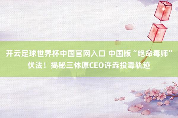 开云足球世界杯中国官网入口 中国版“绝命毒师”伏法！揭秘三体原CEO许垚投毒轨迹