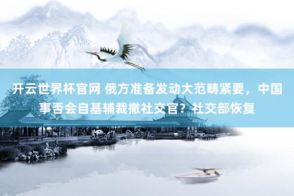 开云世界杯官网 俄方准备发动大范畴紧要，中国事否会自基辅裁撤社交官？社交部恢复