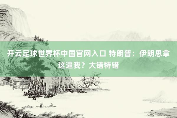 开云足球世界杯中国官网入口 特朗普：伊朗思拿这逼我？大错特错