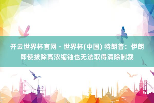 开云世界杯官网 - 世界杯(中国) 特朗普：伊朗即使拔除高浓缩铀也无法取得清除制裁