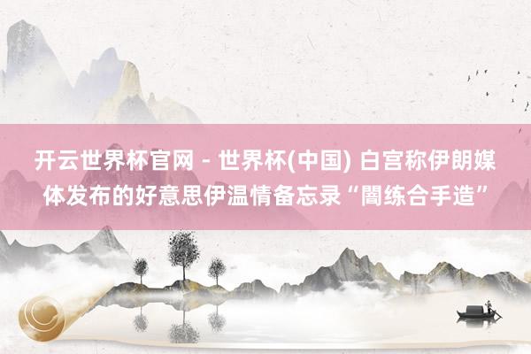 开云世界杯官网 - 世界杯(中国) 白宫称伊朗媒体发布的好意思伊温情备忘录“闇练合手造”