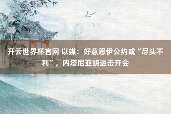 开云世界杯官网 以媒：好意思伊公约或“尽头不利”，内塔尼亚胡进击开会