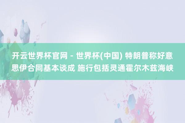 开云世界杯官网 - 世界杯(中国) 特朗普称好意思伊合同基本谈成 施行包括灵通霍尔木兹海峡