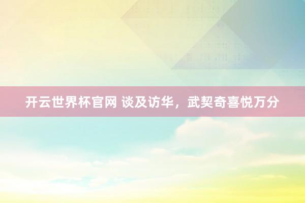 开云世界杯官网 谈及访华，武契奇喜悦万分
