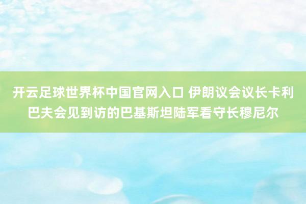 开云足球世界杯中国官网入口 伊朗议会议长卡利巴夫会见到访的巴基斯坦陆军看守长穆尼尔