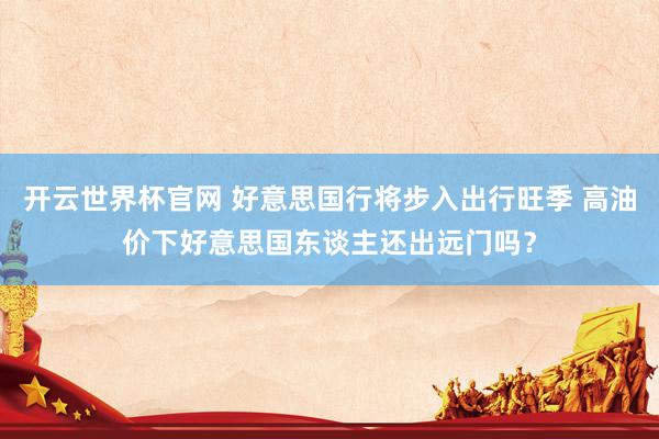 开云世界杯官网 好意思国行将步入出行旺季 高油价下好意思国东谈主还出远门吗？