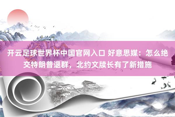 开云足球世界杯中国官网入口 好意思媒：怎么绝交特朗普退群，北约文牍长有了新措施