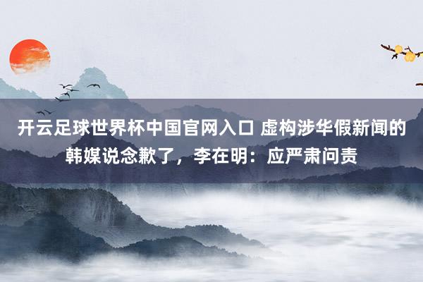 开云足球世界杯中国官网入口 虚构涉华假新闻的韩媒说念歉了，李在明：应严肃问责