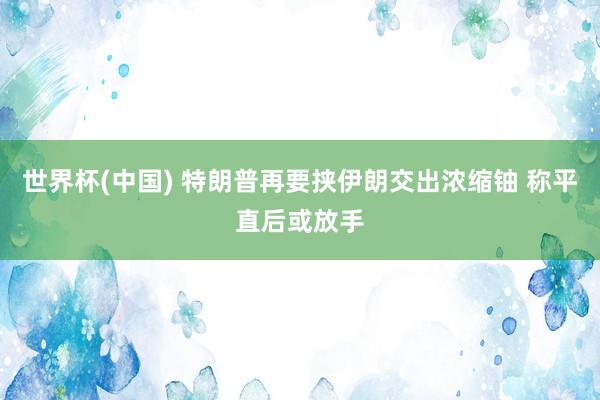 世界杯(中国) 特朗普再要挟伊朗交出浓缩铀 称平直后或放手