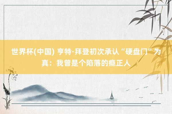 世界杯(中国) 亨特·拜登初次承认“硬盘门”为真：我曾是个陷落的瘾正人