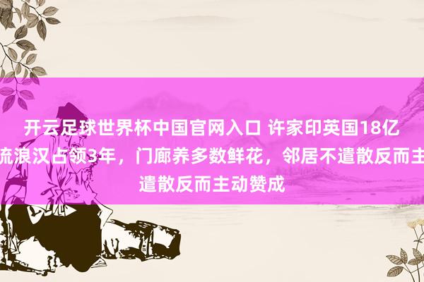 开云足球世界杯中国官网入口 许家印英国18亿豪宅被流浪汉占领3年，门廊养多数鲜花，邻居不遣散反而主动赞成