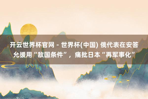 开云世界杯官网 - 世界杯(中国) 俄代表在安答允援用“敌国条件”，痛批日本“再军事化”