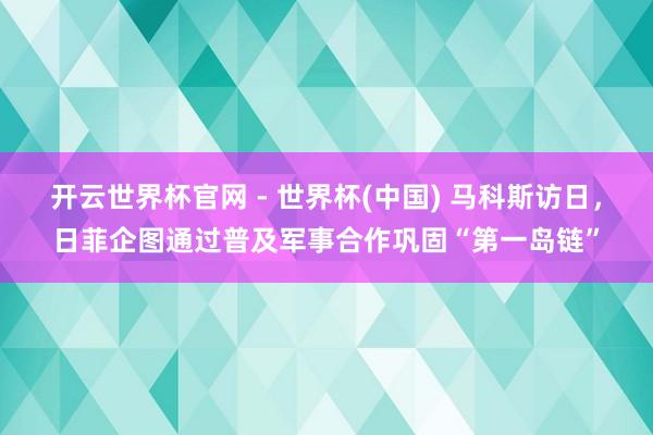 开云世界杯官网 - 世界杯(中国) 马科斯访日，日菲企图通过普及军事合作巩固“第一岛链”