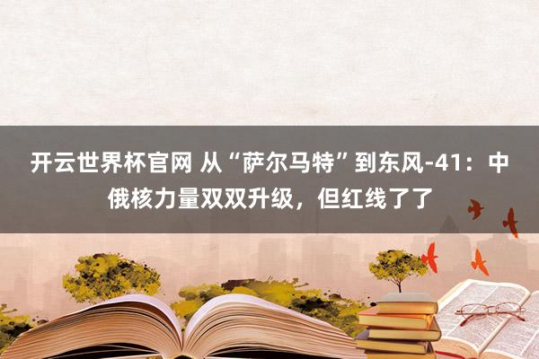 开云世界杯官网 从“萨尔马特”到东风-41：中俄核力量双双升级，但红线了了