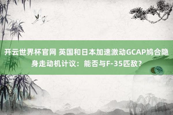 开云世界杯官网 英国和日本加速激动GCAP鸠合隐身走动机计议：能否与F-35匹敌？