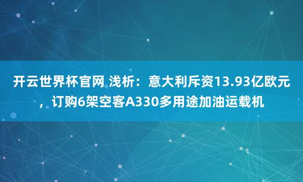 开云世界杯官网 浅析：意大利斥资13.93亿欧元，订购6架空客A330多用途加油运载机