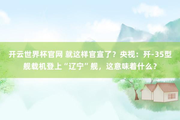 开云世界杯官网 就这样官宣了？央视：歼-35型舰载机登上“辽宁”舰，这意味着什么？