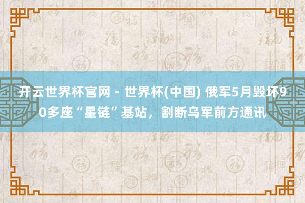 开云世界杯官网 - 世界杯(中国) 俄军5月毁坏90多座“星链”基站，割断乌军前方通讯