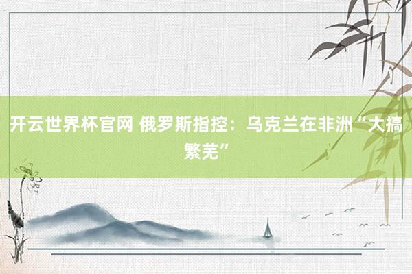 开云世界杯官网 俄罗斯指控：乌克兰在非洲“大搞繁芜”