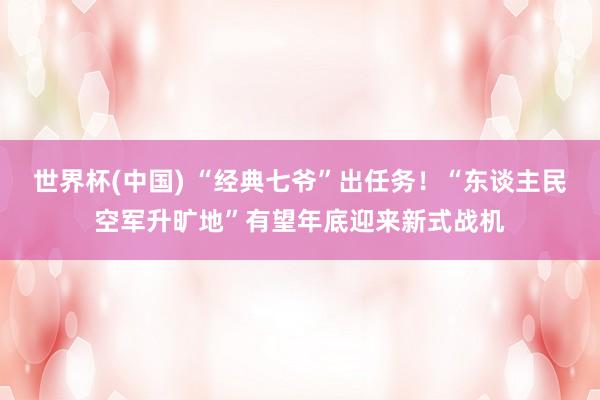 世界杯(中国) “经典七爷”出任务！“东谈主民空军升旷地”有望年底迎来新式战机