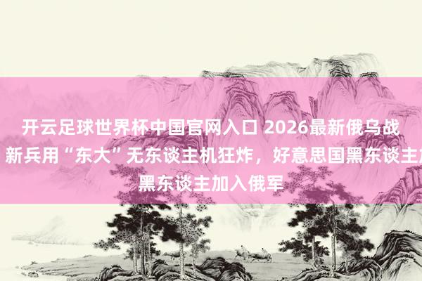 开云足球世界杯中国官网入口 2026最新俄乌战役电影！新兵用“东大”无东谈主机狂炸，好意思国黑东谈主加入俄军