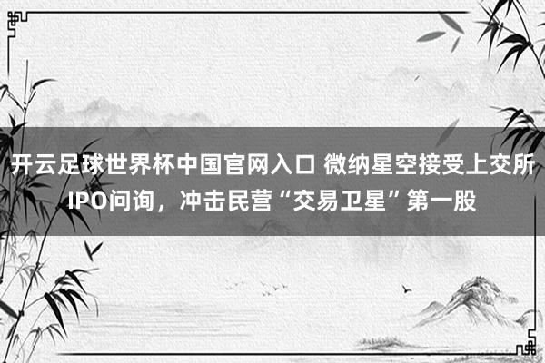 开云足球世界杯中国官网入口 微纳星空接受上交所IPO问询，冲击民营“交易卫星”第一股