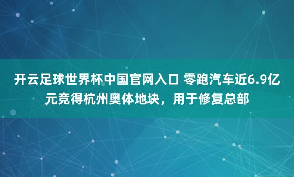 开云足球世界杯中国官网入口 零跑汽车近6.9亿元竞得杭州奥体地块，用于修复总部