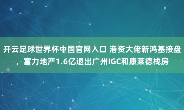开云足球世界杯中国官网入口 港资大佬新鸿基接盘，富力地产1.6亿退出广州IGC和康莱德栈房