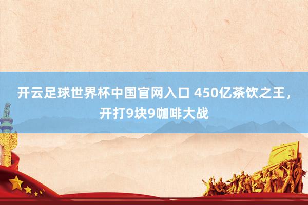 开云足球世界杯中国官网入口 450亿茶饮之王，开打9块9咖啡大战