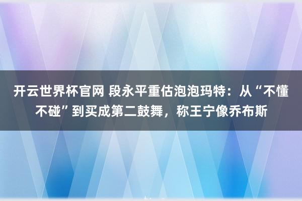 开云世界杯官网 段永平重估泡泡玛特：从“不懂不碰”到买成第二鼓舞，称王宁像乔布斯
