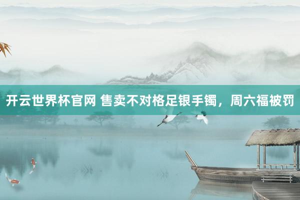 开云世界杯官网 售卖不对格足银手镯，周六福被罚