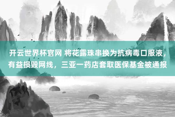 开云世界杯官网 将花露珠串换为抗病毒口服液，有益损毁网线，三亚一药店套取医保基金被通报