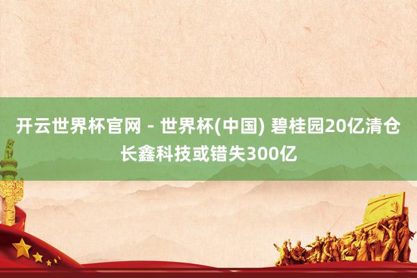 开云世界杯官网 - 世界杯(中国) 碧桂园20亿清仓长鑫科技或错失300亿
