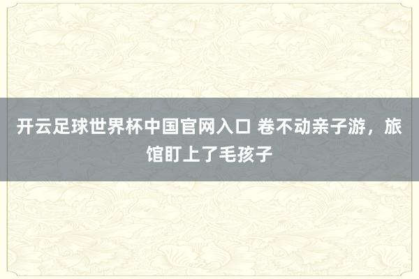 开云足球世界杯中国官网入口 卷不动亲子游，旅馆盯上了毛孩子